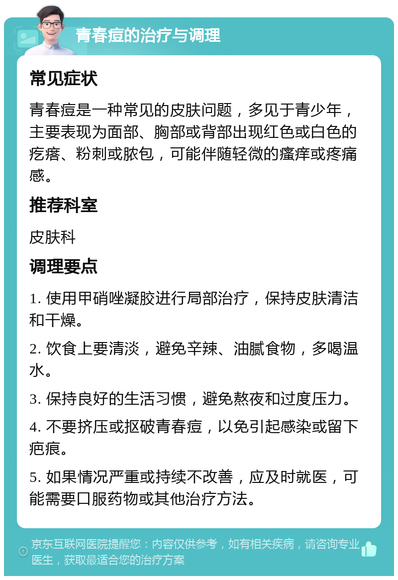 青春痘的治疗与调理 常见症状 青春痘是一种常见的皮肤问题，多见于青少年，主要表现为面部、胸部或背部出现红色或白色的疙瘩、粉刺或脓包，可能伴随轻微的瘙痒或疼痛感。 推荐科室 皮肤科 调理要点 1. 使用甲硝唑凝胶进行局部治疗，保持皮肤清洁和干燥。 2. 饮食上要清淡，避免辛辣、油腻食物，多喝温水。 3. 保持良好的生活习惯，避免熬夜和过度压力。 4. 不要挤压或抠破青春痘，以免引起感染或留下疤痕。 5. 如果情况严重或持续不改善，应及时就医，可能需要口服药物或其他治疗方法。