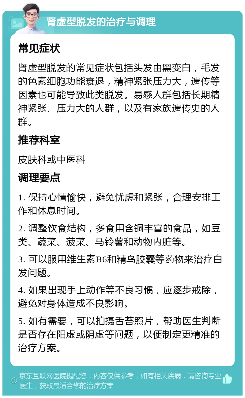 肾虚型脱发的治疗与调理 常见症状 肾虚型脱发的常见症状包括头发由黑变白，毛发的色素细胞功能衰退，精神紧张压力大，遗传等因素也可能导致此类脱发。易感人群包括长期精神紧张、压力大的人群，以及有家族遗传史的人群。 推荐科室 皮肤科或中医科 调理要点 1. 保持心情愉快，避免忧虑和紧张，合理安排工作和休息时间。 2. 调整饮食结构，多食用含铜丰富的食品，如豆类、蔬菜、菠菜、马铃薯和动物内脏等。 3. 可以服用维生素B6和精乌胶囊等药物来治疗白发问题。 4. 如果出现手上动作等不良习惯，应逐步戒除，避免对身体造成不良影响。 5. 如有需要，可以拍摄舌苔照片，帮助医生判断是否存在阳虚或阴虚等问题，以便制定更精准的治疗方案。