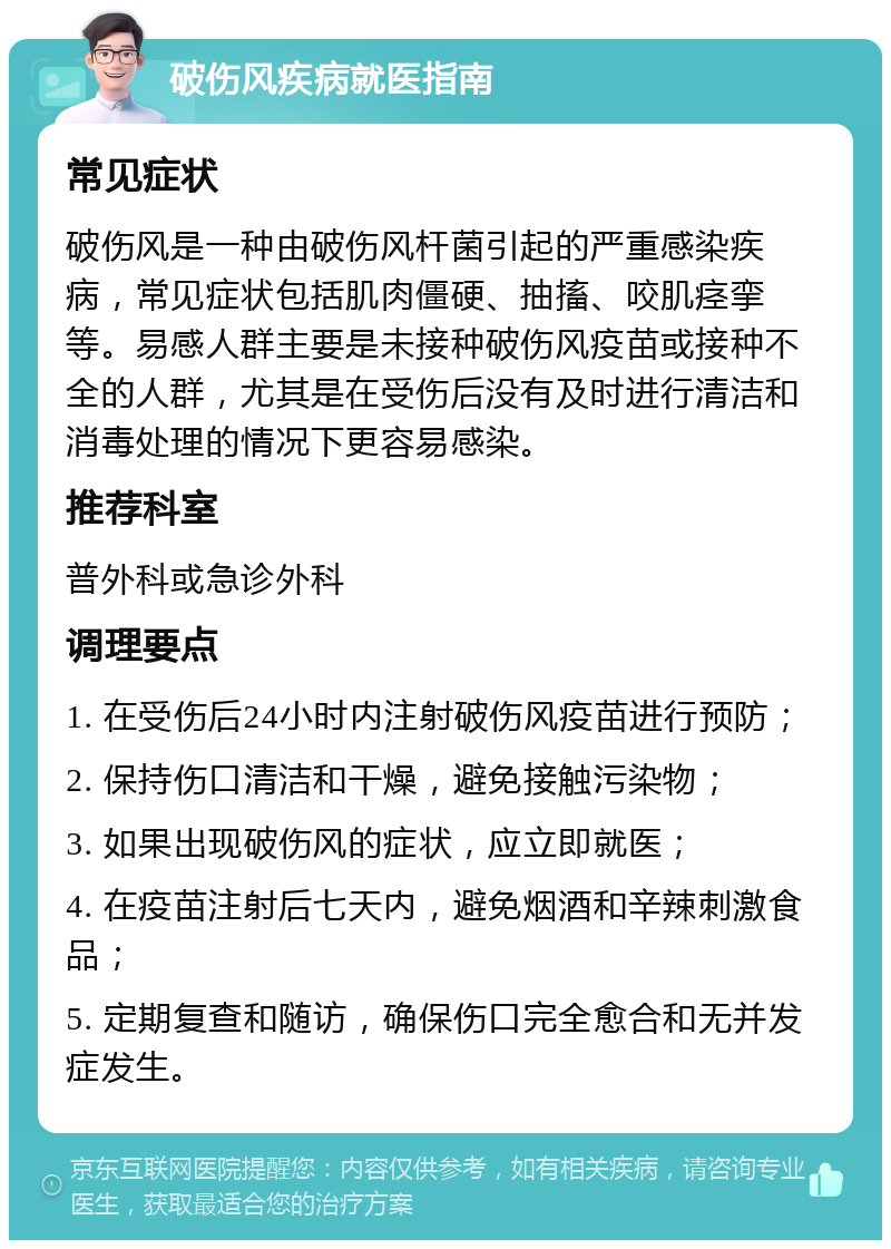 破伤风疾病就医指南 常见症状 破伤风是一种由破伤风杆菌引起的严重感染疾病，常见症状包括肌肉僵硬、抽搐、咬肌痉挛等。易感人群主要是未接种破伤风疫苗或接种不全的人群，尤其是在受伤后没有及时进行清洁和消毒处理的情况下更容易感染。 推荐科室 普外科或急诊外科 调理要点 1. 在受伤后24小时内注射破伤风疫苗进行预防； 2. 保持伤口清洁和干燥，避免接触污染物； 3. 如果出现破伤风的症状，应立即就医； 4. 在疫苗注射后七天内，避免烟酒和辛辣刺激食品； 5. 定期复查和随访，确保伤口完全愈合和无并发症发生。