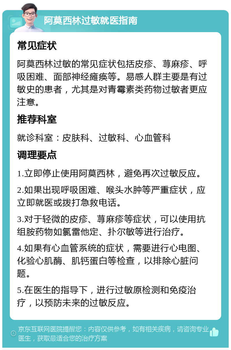 阿莫西林过敏就医指南 常见症状 阿莫西林过敏的常见症状包括皮疹、荨麻疹、呼吸困难、面部神经瘫痪等。易感人群主要是有过敏史的患者，尤其是对青霉素类药物过敏者更应注意。 推荐科室 就诊科室：皮肤科、过敏科、心血管科 调理要点 1.立即停止使用阿莫西林，避免再次过敏反应。 2.如果出现呼吸困难、喉头水肿等严重症状，应立即就医或拨打急救电话。 3.对于轻微的皮疹、荨麻疹等症状，可以使用抗组胺药物如氯雷他定、扑尔敏等进行治疗。 4.如果有心血管系统的症状，需要进行心电图、化验心肌酶、肌钙蛋白等检查，以排除心脏问题。 5.在医生的指导下，进行过敏原检测和免疫治疗，以预防未来的过敏反应。