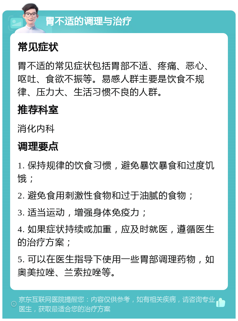 胃不适的调理与治疗 常见症状 胃不适的常见症状包括胃部不适、疼痛、恶心、呕吐、食欲不振等。易感人群主要是饮食不规律、压力大、生活习惯不良的人群。 推荐科室 消化内科 调理要点 1. 保持规律的饮食习惯，避免暴饮暴食和过度饥饿； 2. 避免食用刺激性食物和过于油腻的食物； 3. 适当运动，增强身体免疫力； 4. 如果症状持续或加重，应及时就医，遵循医生的治疗方案； 5. 可以在医生指导下使用一些胃部调理药物，如奥美拉唑、兰索拉唑等。