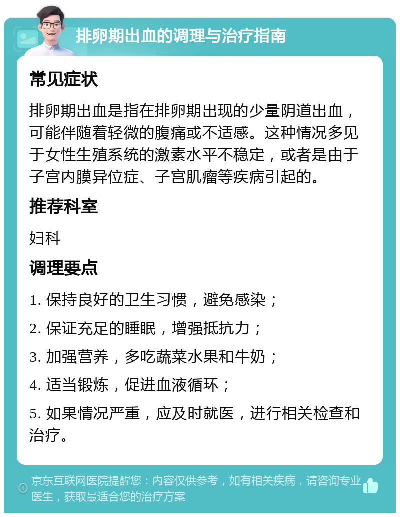 排卵期出血的调理与治疗指南 常见症状 排卵期出血是指在排卵期出现的少量阴道出血，可能伴随着轻微的腹痛或不适感。这种情况多见于女性生殖系统的激素水平不稳定，或者是由于子宫内膜异位症、子宫肌瘤等疾病引起的。 推荐科室 妇科 调理要点 1. 保持良好的卫生习惯，避免感染； 2. 保证充足的睡眠，增强抵抗力； 3. 加强营养，多吃蔬菜水果和牛奶； 4. 适当锻炼，促进血液循环； 5. 如果情况严重，应及时就医，进行相关检查和治疗。