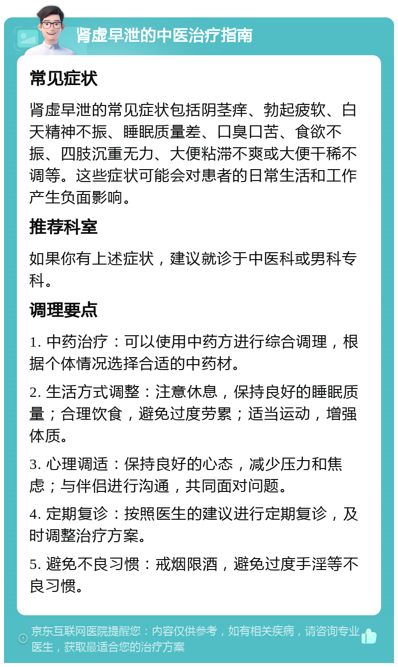 肾虚早泄的中医治疗指南 常见症状 肾虚早泄的常见症状包括阴茎痒、勃起疲软、白天精神不振、睡眠质量差、口臭口苦、食欲不振、四肢沉重无力、大便粘滞不爽或大便干稀不调等。这些症状可能会对患者的日常生活和工作产生负面影响。 推荐科室 如果你有上述症状，建议就诊于中医科或男科专科。 调理要点 1. 中药治疗：可以使用中药方进行综合调理，根据个体情况选择合适的中药材。 2. 生活方式调整：注意休息，保持良好的睡眠质量；合理饮食，避免过度劳累；适当运动，增强体质。 3. 心理调适：保持良好的心态，减少压力和焦虑；与伴侣进行沟通，共同面对问题。 4. 定期复诊：按照医生的建议进行定期复诊，及时调整治疗方案。 5. 避免不良习惯：戒烟限酒，避免过度手淫等不良习惯。