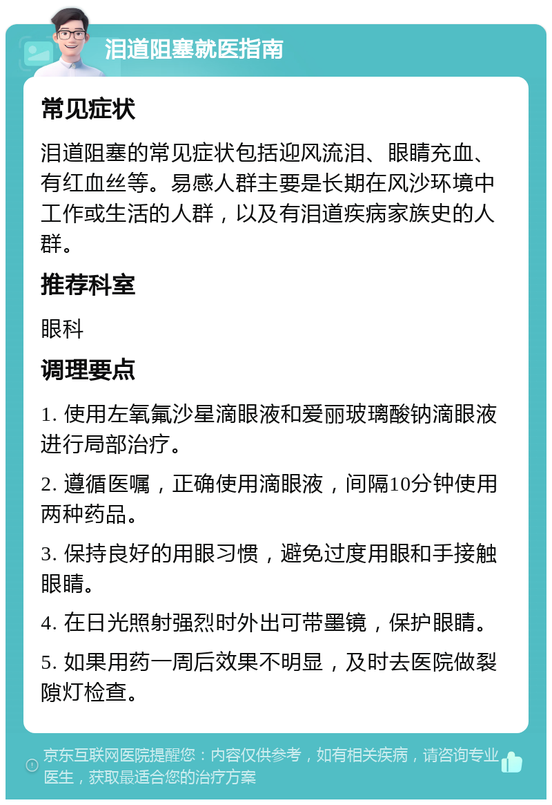 泪道阻塞就医指南 常见症状 泪道阻塞的常见症状包括迎风流泪、眼睛充血、有红血丝等。易感人群主要是长期在风沙环境中工作或生活的人群，以及有泪道疾病家族史的人群。 推荐科室 眼科 调理要点 1. 使用左氧氟沙星滴眼液和爱丽玻璃酸钠滴眼液进行局部治疗。 2. 遵循医嘱，正确使用滴眼液，间隔10分钟使用两种药品。 3. 保持良好的用眼习惯，避免过度用眼和手接触眼睛。 4. 在日光照射强烈时外出可带墨镜，保护眼睛。 5. 如果用药一周后效果不明显，及时去医院做裂隙灯检查。