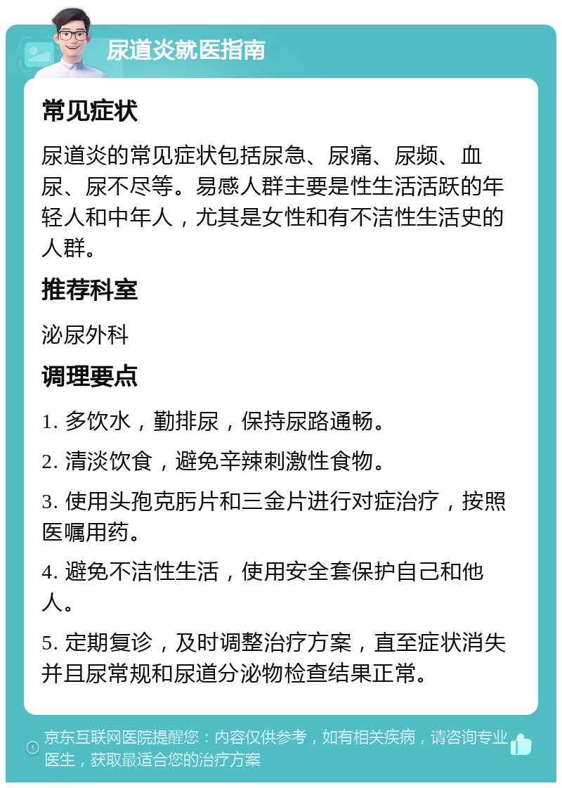 尿道炎就医指南 常见症状 尿道炎的常见症状包括尿急、尿痛、尿频、血尿、尿不尽等。易感人群主要是性生活活跃的年轻人和中年人，尤其是女性和有不洁性生活史的人群。 推荐科室 泌尿外科 调理要点 1. 多饮水，勤排尿，保持尿路通畅。 2. 清淡饮食，避免辛辣刺激性食物。 3. 使用头孢克肟片和三金片进行对症治疗，按照医嘱用药。 4. 避免不洁性生活，使用安全套保护自己和他人。 5. 定期复诊，及时调整治疗方案，直至症状消失并且尿常规和尿道分泌物检查结果正常。