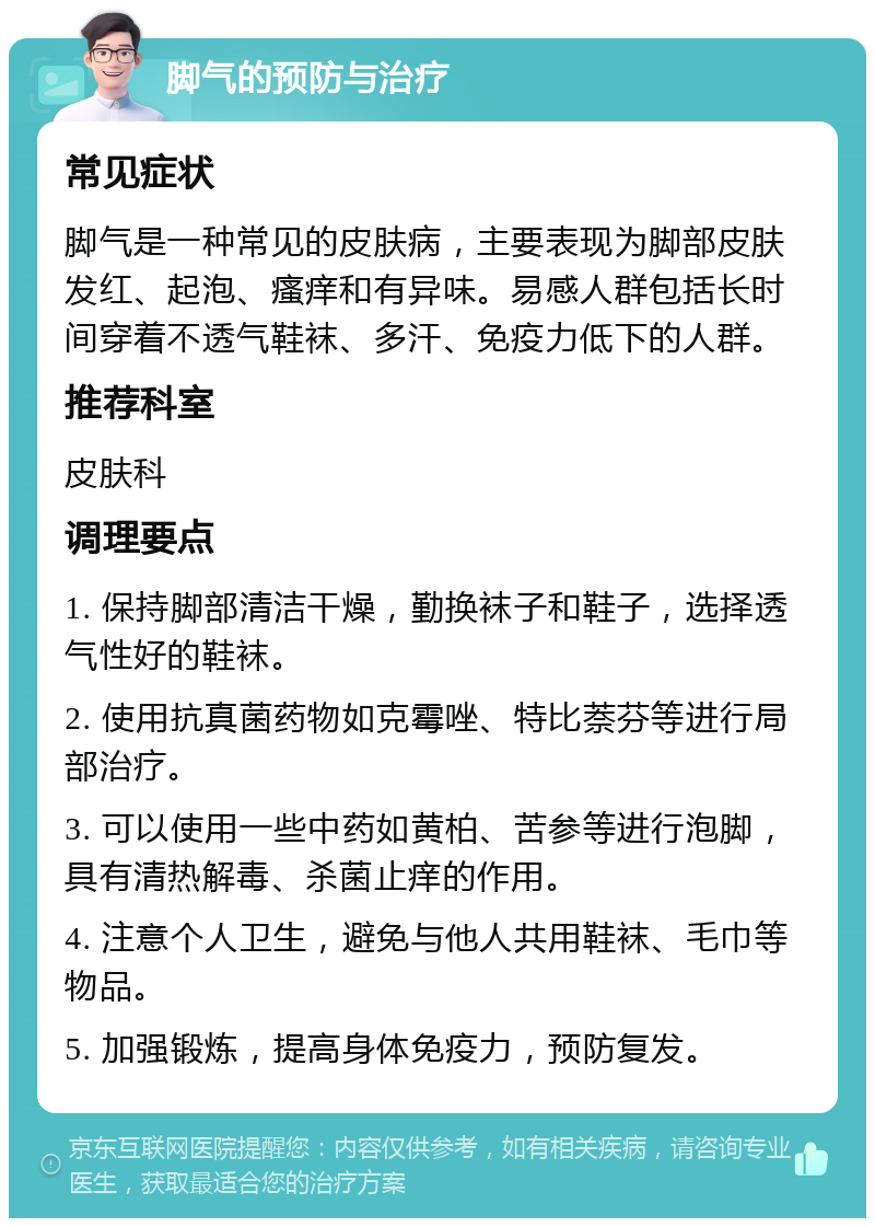 脚气的预防与治疗 常见症状 脚气是一种常见的皮肤病，主要表现为脚部皮肤发红、起泡、瘙痒和有异味。易感人群包括长时间穿着不透气鞋袜、多汗、免疫力低下的人群。 推荐科室 皮肤科 调理要点 1. 保持脚部清洁干燥，勤换袜子和鞋子，选择透气性好的鞋袜。 2. 使用抗真菌药物如克霉唑、特比萘芬等进行局部治疗。 3. 可以使用一些中药如黄柏、苦参等进行泡脚，具有清热解毒、杀菌止痒的作用。 4. 注意个人卫生，避免与他人共用鞋袜、毛巾等物品。 5. 加强锻炼，提高身体免疫力，预防复发。