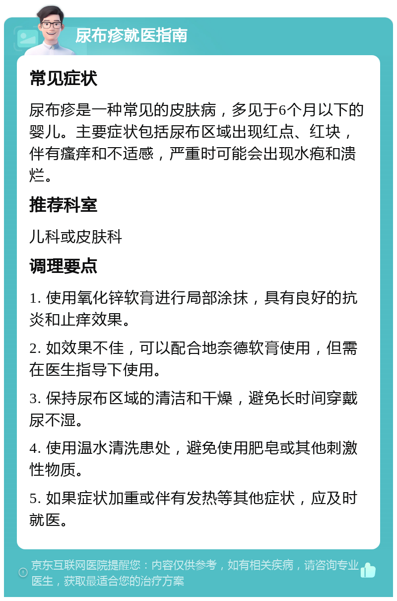 尿布疹就医指南 常见症状 尿布疹是一种常见的皮肤病，多见于6个月以下的婴儿。主要症状包括尿布区域出现红点、红块，伴有瘙痒和不适感，严重时可能会出现水疱和溃烂。 推荐科室 儿科或皮肤科 调理要点 1. 使用氧化锌软膏进行局部涂抹，具有良好的抗炎和止痒效果。 2. 如效果不佳，可以配合地奈德软膏使用，但需在医生指导下使用。 3. 保持尿布区域的清洁和干燥，避免长时间穿戴尿不湿。 4. 使用温水清洗患处，避免使用肥皂或其他刺激性物质。 5. 如果症状加重或伴有发热等其他症状，应及时就医。