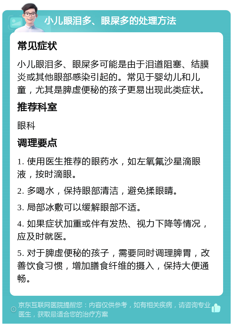 小儿眼泪多、眼屎多的处理方法 常见症状 小儿眼泪多、眼屎多可能是由于泪道阻塞、结膜炎或其他眼部感染引起的。常见于婴幼儿和儿童，尤其是脾虚便秘的孩子更易出现此类症状。 推荐科室 眼科 调理要点 1. 使用医生推荐的眼药水，如左氧氟沙星滴眼液，按时滴眼。 2. 多喝水，保持眼部清洁，避免揉眼睛。 3. 局部冰敷可以缓解眼部不适。 4. 如果症状加重或伴有发热、视力下降等情况，应及时就医。 5. 对于脾虚便秘的孩子，需要同时调理脾胃，改善饮食习惯，增加膳食纤维的摄入，保持大便通畅。