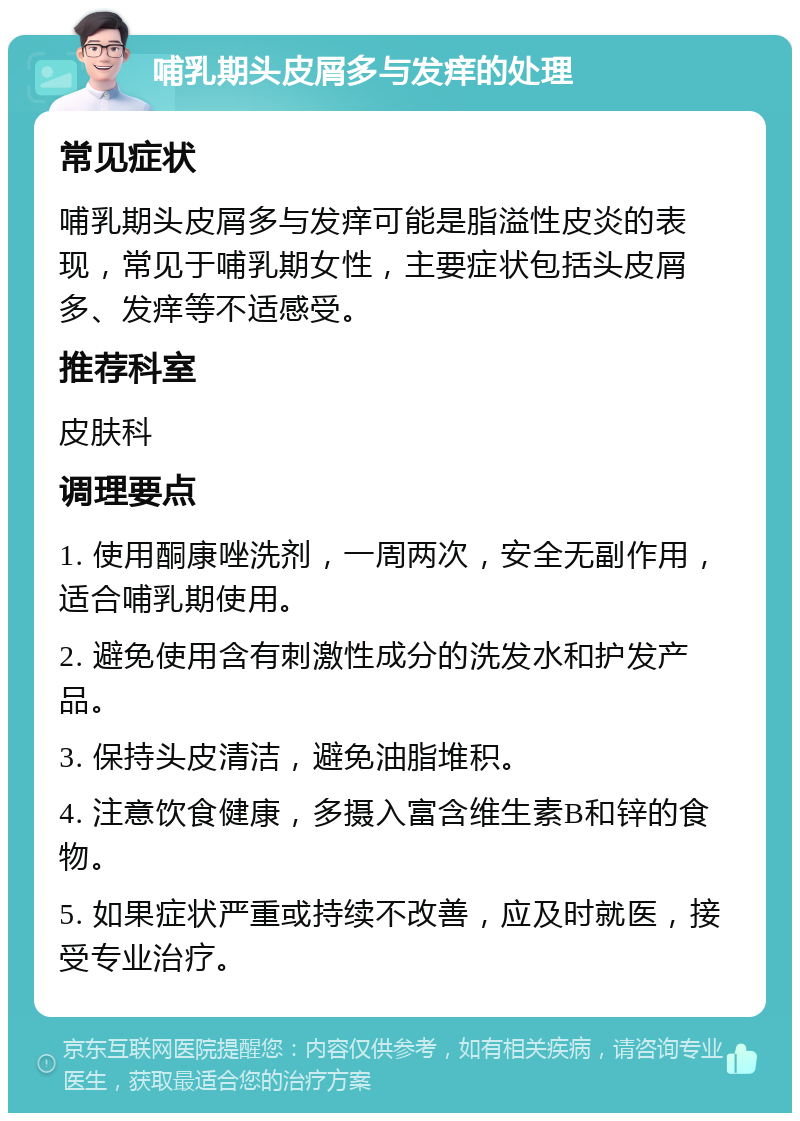 哺乳期头皮屑多与发痒的处理 常见症状 哺乳期头皮屑多与发痒可能是脂溢性皮炎的表现，常见于哺乳期女性，主要症状包括头皮屑多、发痒等不适感受。 推荐科室 皮肤科 调理要点 1. 使用酮康唑洗剂，一周两次，安全无副作用，适合哺乳期使用。 2. 避免使用含有刺激性成分的洗发水和护发产品。 3. 保持头皮清洁，避免油脂堆积。 4. 注意饮食健康，多摄入富含维生素B和锌的食物。 5. 如果症状严重或持续不改善，应及时就医，接受专业治疗。