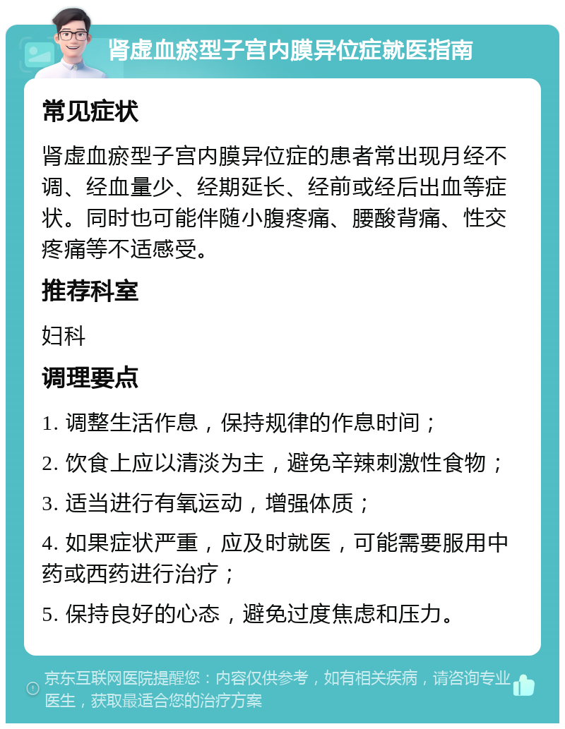 肾虚血瘀型子宫内膜异位症就医指南 常见症状 肾虚血瘀型子宫内膜异位症的患者常出现月经不调、经血量少、经期延长、经前或经后出血等症状。同时也可能伴随小腹疼痛、腰酸背痛、性交疼痛等不适感受。 推荐科室 妇科 调理要点 1. 调整生活作息，保持规律的作息时间； 2. 饮食上应以清淡为主，避免辛辣刺激性食物； 3. 适当进行有氧运动，增强体质； 4. 如果症状严重，应及时就医，可能需要服用中药或西药进行治疗； 5. 保持良好的心态，避免过度焦虑和压力。