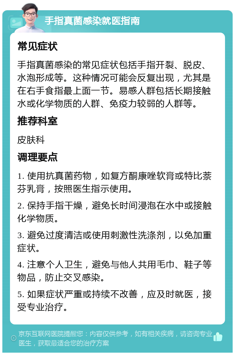 手指真菌感染就医指南 常见症状 手指真菌感染的常见症状包括手指开裂、脱皮、水泡形成等。这种情况可能会反复出现，尤其是在右手食指最上面一节。易感人群包括长期接触水或化学物质的人群、免疫力较弱的人群等。 推荐科室 皮肤科 调理要点 1. 使用抗真菌药物，如复方酮康唑软膏或特比萘芬乳膏，按照医生指示使用。 2. 保持手指干燥，避免长时间浸泡在水中或接触化学物质。 3. 避免过度清洁或使用刺激性洗涤剂，以免加重症状。 4. 注意个人卫生，避免与他人共用毛巾、鞋子等物品，防止交叉感染。 5. 如果症状严重或持续不改善，应及时就医，接受专业治疗。