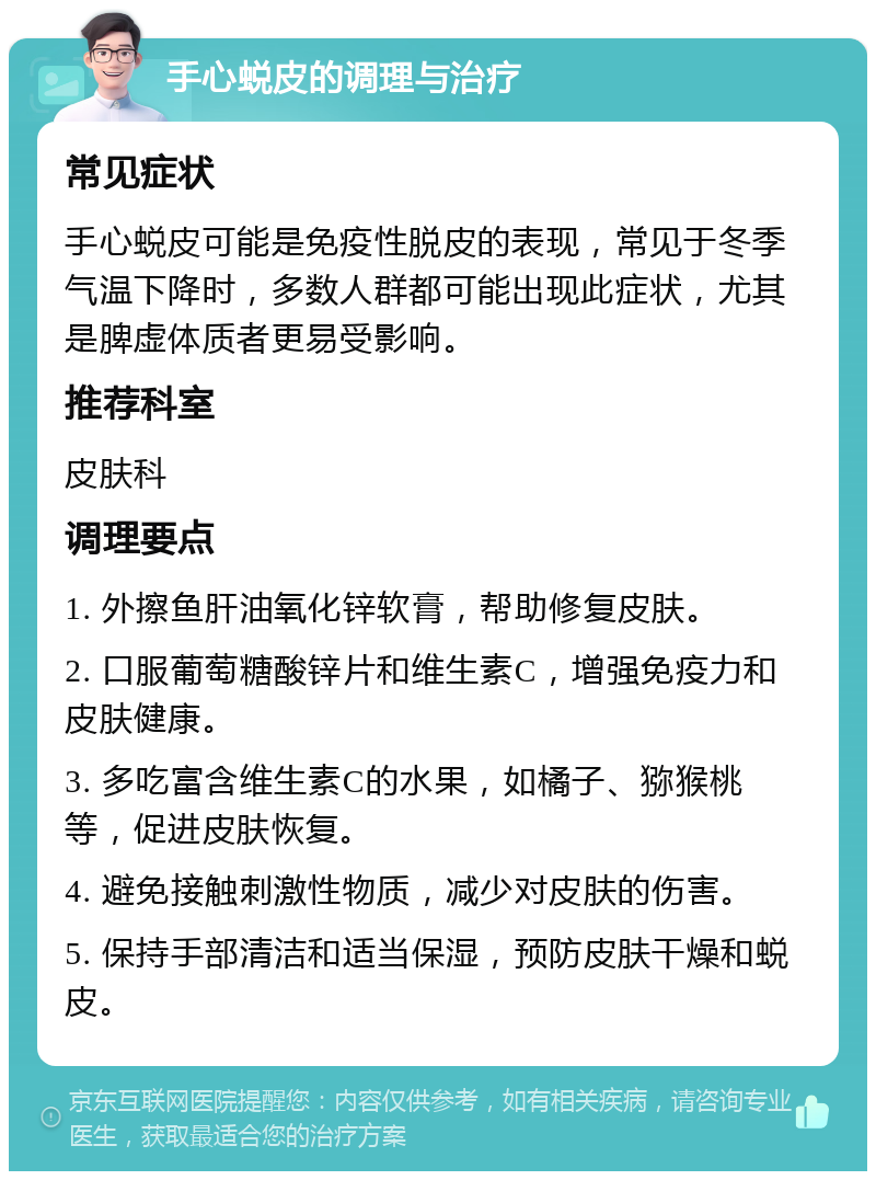 手心蜕皮的调理与治疗 常见症状 手心蜕皮可能是免疫性脱皮的表现，常见于冬季气温下降时，多数人群都可能出现此症状，尤其是脾虚体质者更易受影响。 推荐科室 皮肤科 调理要点 1. 外擦鱼肝油氧化锌软膏，帮助修复皮肤。 2. 口服葡萄糖酸锌片和维生素C，增强免疫力和皮肤健康。 3. 多吃富含维生素C的水果，如橘子、猕猴桃等，促进皮肤恢复。 4. 避免接触刺激性物质，减少对皮肤的伤害。 5. 保持手部清洁和适当保湿，预防皮肤干燥和蜕皮。