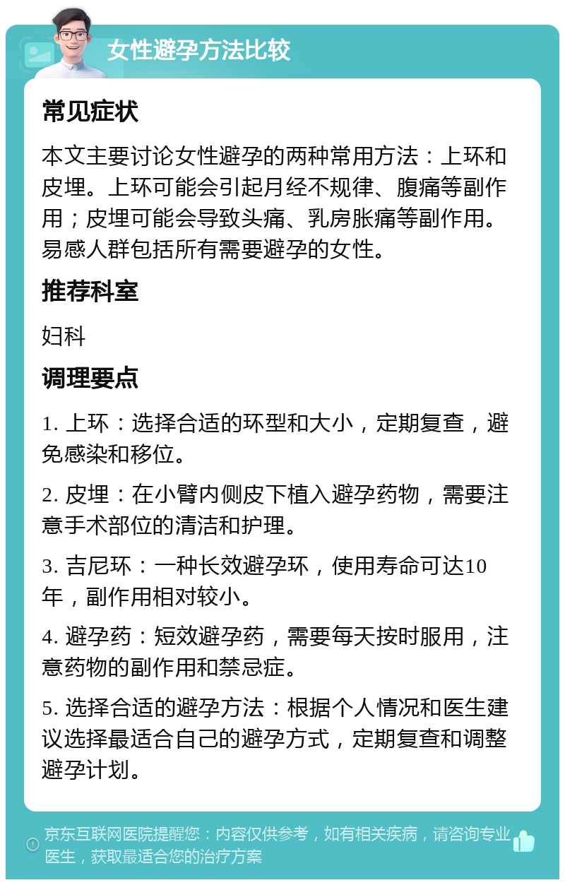 女性避孕方法比较 常见症状 本文主要讨论女性避孕的两种常用方法：上环和皮埋。上环可能会引起月经不规律、腹痛等副作用；皮埋可能会导致头痛、乳房胀痛等副作用。易感人群包括所有需要避孕的女性。 推荐科室 妇科 调理要点 1. 上环：选择合适的环型和大小，定期复查，避免感染和移位。 2. 皮埋：在小臂内侧皮下植入避孕药物，需要注意手术部位的清洁和护理。 3. 吉尼环：一种长效避孕环，使用寿命可达10年，副作用相对较小。 4. 避孕药：短效避孕药，需要每天按时服用，注意药物的副作用和禁忌症。 5. 选择合适的避孕方法：根据个人情况和医生建议选择最适合自己的避孕方式，定期复查和调整避孕计划。