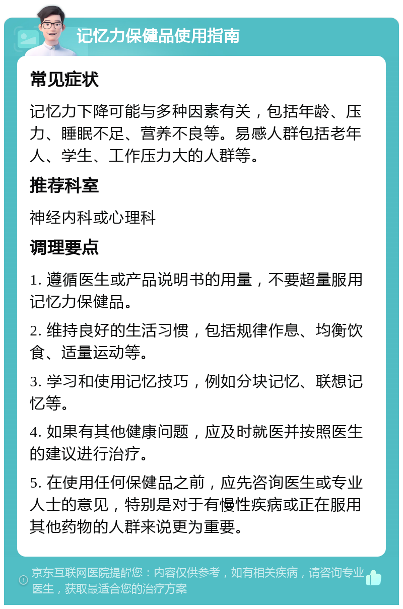 记忆力保健品使用指南 常见症状 记忆力下降可能与多种因素有关，包括年龄、压力、睡眠不足、营养不良等。易感人群包括老年人、学生、工作压力大的人群等。 推荐科室 神经内科或心理科 调理要点 1. 遵循医生或产品说明书的用量，不要超量服用记忆力保健品。 2. 维持良好的生活习惯，包括规律作息、均衡饮食、适量运动等。 3. 学习和使用记忆技巧，例如分块记忆、联想记忆等。 4. 如果有其他健康问题，应及时就医并按照医生的建议进行治疗。 5. 在使用任何保健品之前，应先咨询医生或专业人士的意见，特别是对于有慢性疾病或正在服用其他药物的人群来说更为重要。