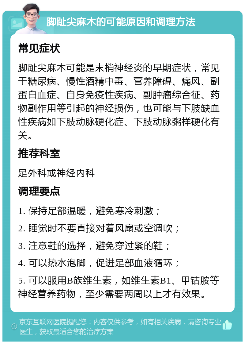 脚趾尖麻木的可能原因和调理方法 常见症状 脚趾尖麻木可能是末梢神经炎的早期症状，常见于糖尿病、慢性酒精中毒、营养障碍、痛风、副蛋白血症、自身免疫性疾病、副肿瘤综合征、药物副作用等引起的神经损伤，也可能与下肢缺血性疾病如下肢动脉硬化症、下肢动脉粥样硬化有关。 推荐科室 足外科或神经内科 调理要点 1. 保持足部温暖，避免寒冷刺激； 2. 睡觉时不要直接对着风扇或空调吹； 3. 注意鞋的选择，避免穿过紧的鞋； 4. 可以热水泡脚，促进足部血液循环； 5. 可以服用B族维生素，如维生素B1、甲钴胺等神经营养药物，至少需要两周以上才有效果。