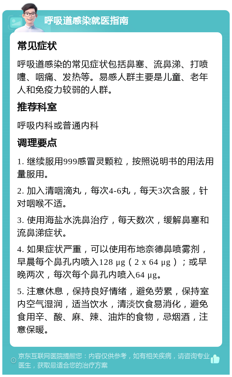 呼吸道感染就医指南 常见症状 呼吸道感染的常见症状包括鼻塞、流鼻涕、打喷嚏、咽痛、发热等。易感人群主要是儿童、老年人和免疫力较弱的人群。 推荐科室 呼吸内科或普通内科 调理要点 1. 继续服用999感冒灵颗粒，按照说明书的用法用量服用。 2. 加入清咽滴丸，每次4-6丸，每天3次含服，针对咽喉不适。 3. 使用海盐水洗鼻治疗，每天数次，缓解鼻塞和流鼻涕症状。 4. 如果症状严重，可以使用布地奈德鼻喷雾剂，早晨每个鼻孔内喷入128 μg（2 x 64 μg）；或早晚两次，每次每个鼻孔内喷入64 μg。 5. 注意休息，保持良好情绪，避免劳累，保持室内空气湿润，适当饮水，清淡饮食易消化，避免食用辛、酸、麻、辣、油炸的食物，忌烟酒，注意保暖。