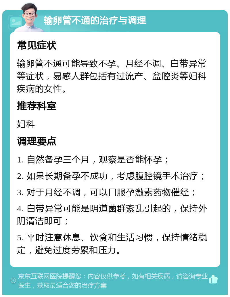 输卵管不通的治疗与调理 常见症状 输卵管不通可能导致不孕、月经不调、白带异常等症状，易感人群包括有过流产、盆腔炎等妇科疾病的女性。 推荐科室 妇科 调理要点 1. 自然备孕三个月，观察是否能怀孕； 2. 如果长期备孕不成功，考虑腹腔镜手术治疗； 3. 对于月经不调，可以口服孕激素药物催经； 4. 白带异常可能是阴道菌群紊乱引起的，保持外阴清洁即可； 5. 平时注意休息、饮食和生活习惯，保持情绪稳定，避免过度劳累和压力。