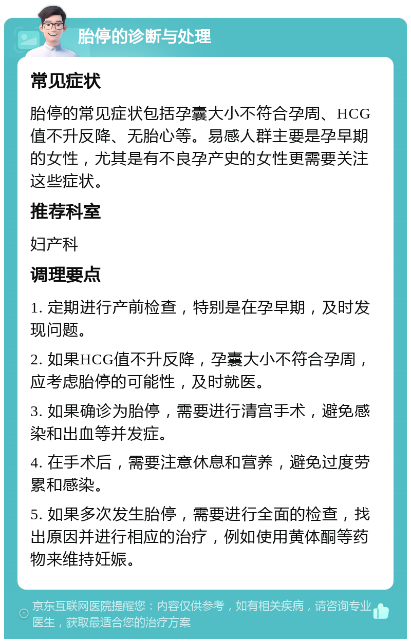 胎停的诊断与处理 常见症状 胎停的常见症状包括孕囊大小不符合孕周、HCG值不升反降、无胎心等。易感人群主要是孕早期的女性，尤其是有不良孕产史的女性更需要关注这些症状。 推荐科室 妇产科 调理要点 1. 定期进行产前检查，特别是在孕早期，及时发现问题。 2. 如果HCG值不升反降，孕囊大小不符合孕周，应考虑胎停的可能性，及时就医。 3. 如果确诊为胎停，需要进行清宫手术，避免感染和出血等并发症。 4. 在手术后，需要注意休息和营养，避免过度劳累和感染。 5. 如果多次发生胎停，需要进行全面的检查，找出原因并进行相应的治疗，例如使用黄体酮等药物来维持妊娠。