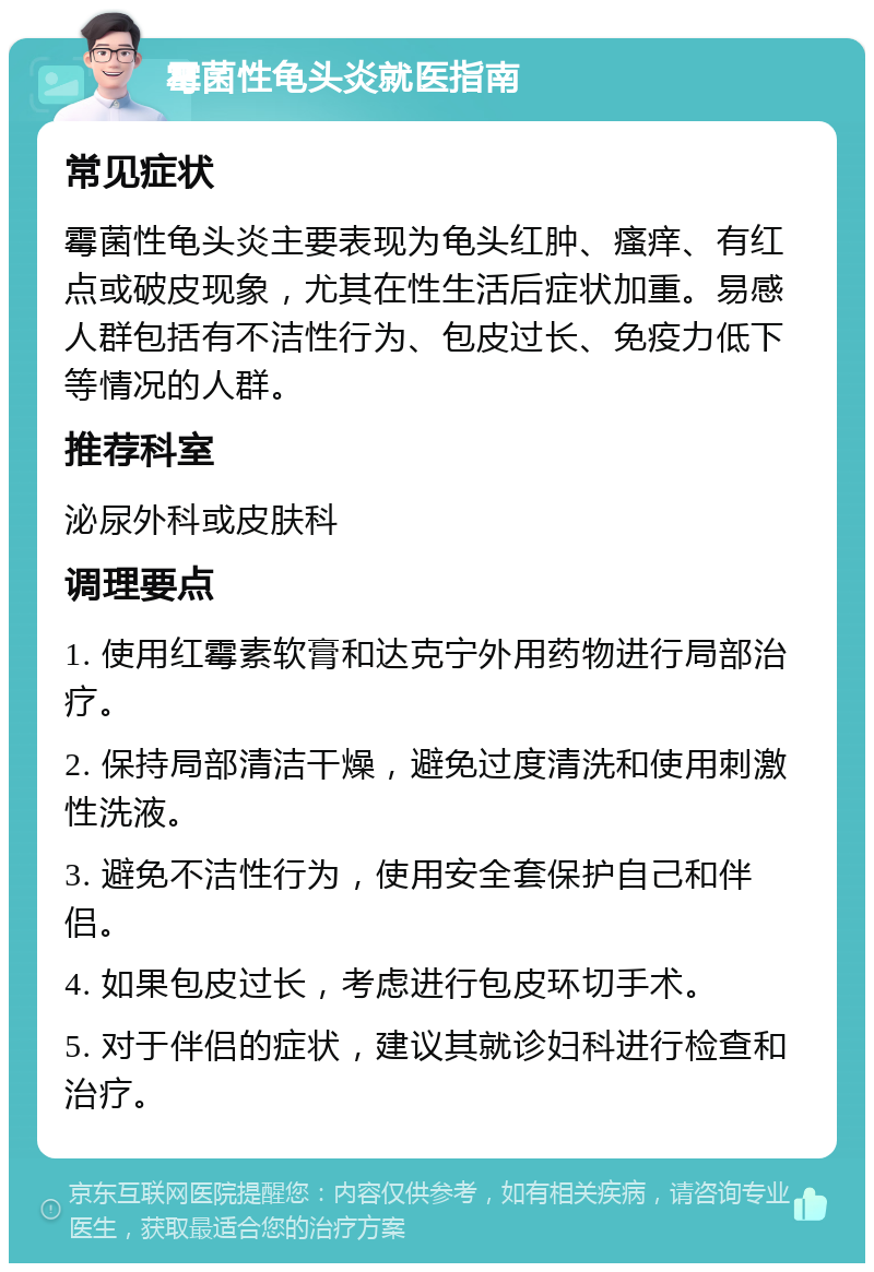 霉菌性龟头炎就医指南 常见症状 霉菌性龟头炎主要表现为龟头红肿、瘙痒、有红点或破皮现象，尤其在性生活后症状加重。易感人群包括有不洁性行为、包皮过长、免疫力低下等情况的人群。 推荐科室 泌尿外科或皮肤科 调理要点 1. 使用红霉素软膏和达克宁外用药物进行局部治疗。 2. 保持局部清洁干燥，避免过度清洗和使用刺激性洗液。 3. 避免不洁性行为，使用安全套保护自己和伴侣。 4. 如果包皮过长，考虑进行包皮环切手术。 5. 对于伴侣的症状，建议其就诊妇科进行检查和治疗。