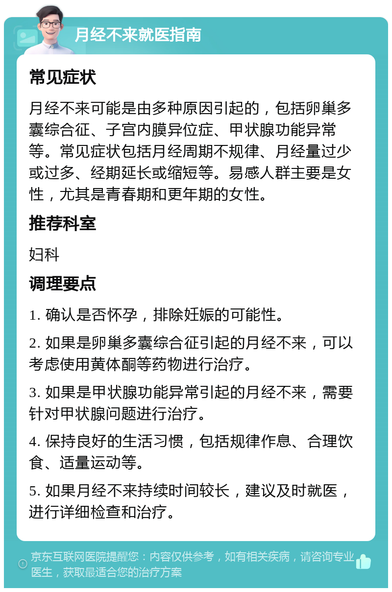 月经不来就医指南 常见症状 月经不来可能是由多种原因引起的，包括卵巢多囊综合征、子宫内膜异位症、甲状腺功能异常等。常见症状包括月经周期不规律、月经量过少或过多、经期延长或缩短等。易感人群主要是女性，尤其是青春期和更年期的女性。 推荐科室 妇科 调理要点 1. 确认是否怀孕，排除妊娠的可能性。 2. 如果是卵巢多囊综合征引起的月经不来，可以考虑使用黄体酮等药物进行治疗。 3. 如果是甲状腺功能异常引起的月经不来，需要针对甲状腺问题进行治疗。 4. 保持良好的生活习惯，包括规律作息、合理饮食、适量运动等。 5. 如果月经不来持续时间较长，建议及时就医，进行详细检查和治疗。