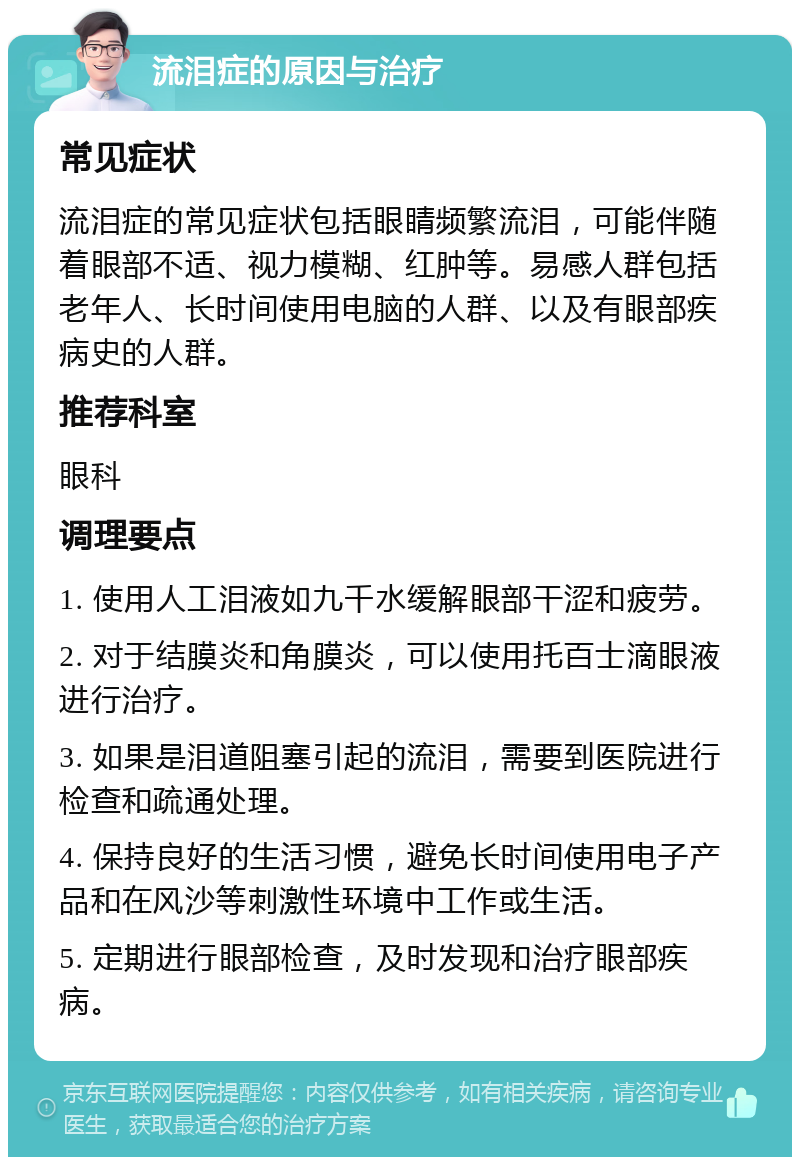 流泪症的原因与治疗 常见症状 流泪症的常见症状包括眼睛频繁流泪，可能伴随着眼部不适、视力模糊、红肿等。易感人群包括老年人、长时间使用电脑的人群、以及有眼部疾病史的人群。 推荐科室 眼科 调理要点 1. 使用人工泪液如九千水缓解眼部干涩和疲劳。 2. 对于结膜炎和角膜炎，可以使用托百士滴眼液进行治疗。 3. 如果是泪道阻塞引起的流泪，需要到医院进行检查和疏通处理。 4. 保持良好的生活习惯，避免长时间使用电子产品和在风沙等刺激性环境中工作或生活。 5. 定期进行眼部检查，及时发现和治疗眼部疾病。