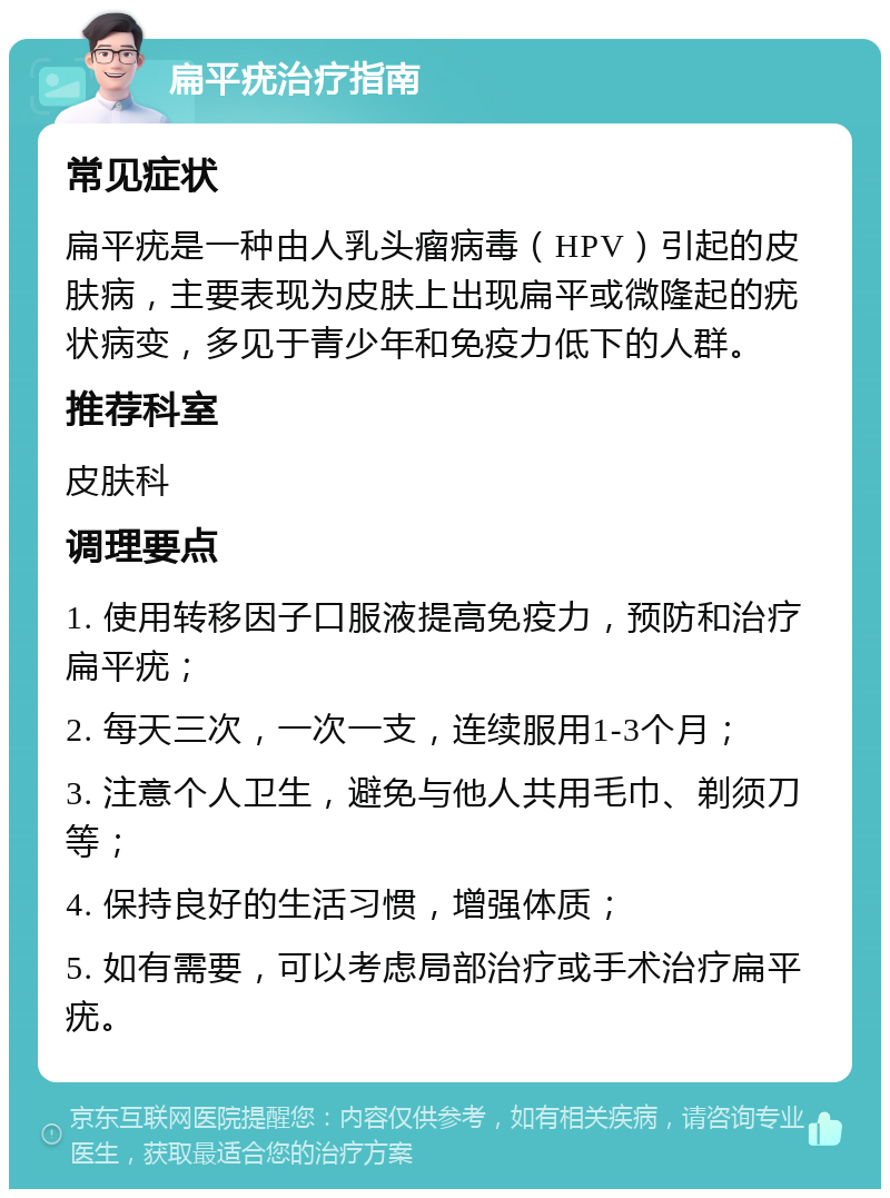 扁平疣治疗指南 常见症状 扁平疣是一种由人乳头瘤病毒（HPV）引起的皮肤病，主要表现为皮肤上出现扁平或微隆起的疣状病变，多见于青少年和免疫力低下的人群。 推荐科室 皮肤科 调理要点 1. 使用转移因子口服液提高免疫力，预防和治疗扁平疣； 2. 每天三次，一次一支，连续服用1-3个月； 3. 注意个人卫生，避免与他人共用毛巾、剃须刀等； 4. 保持良好的生活习惯，增强体质； 5. 如有需要，可以考虑局部治疗或手术治疗扁平疣。