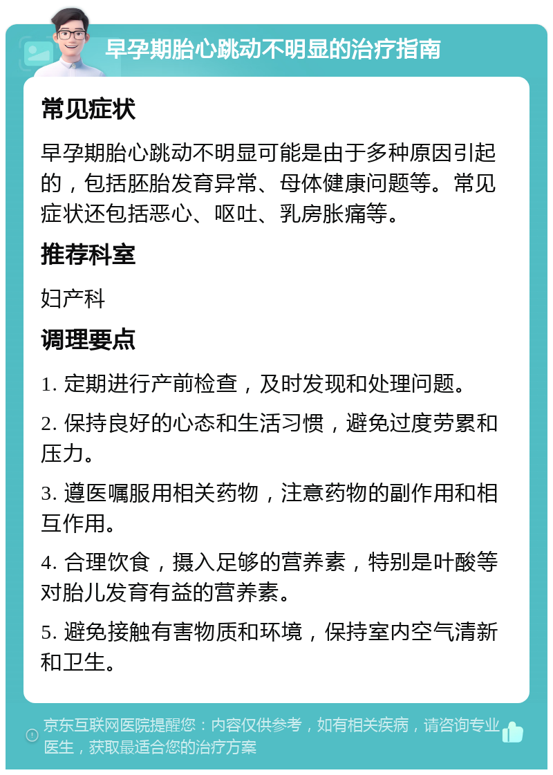 早孕期胎心跳动不明显的治疗指南 常见症状 早孕期胎心跳动不明显可能是由于多种原因引起的，包括胚胎发育异常、母体健康问题等。常见症状还包括恶心、呕吐、乳房胀痛等。 推荐科室 妇产科 调理要点 1. 定期进行产前检查，及时发现和处理问题。 2. 保持良好的心态和生活习惯，避免过度劳累和压力。 3. 遵医嘱服用相关药物，注意药物的副作用和相互作用。 4. 合理饮食，摄入足够的营养素，特别是叶酸等对胎儿发育有益的营养素。 5. 避免接触有害物质和环境，保持室内空气清新和卫生。