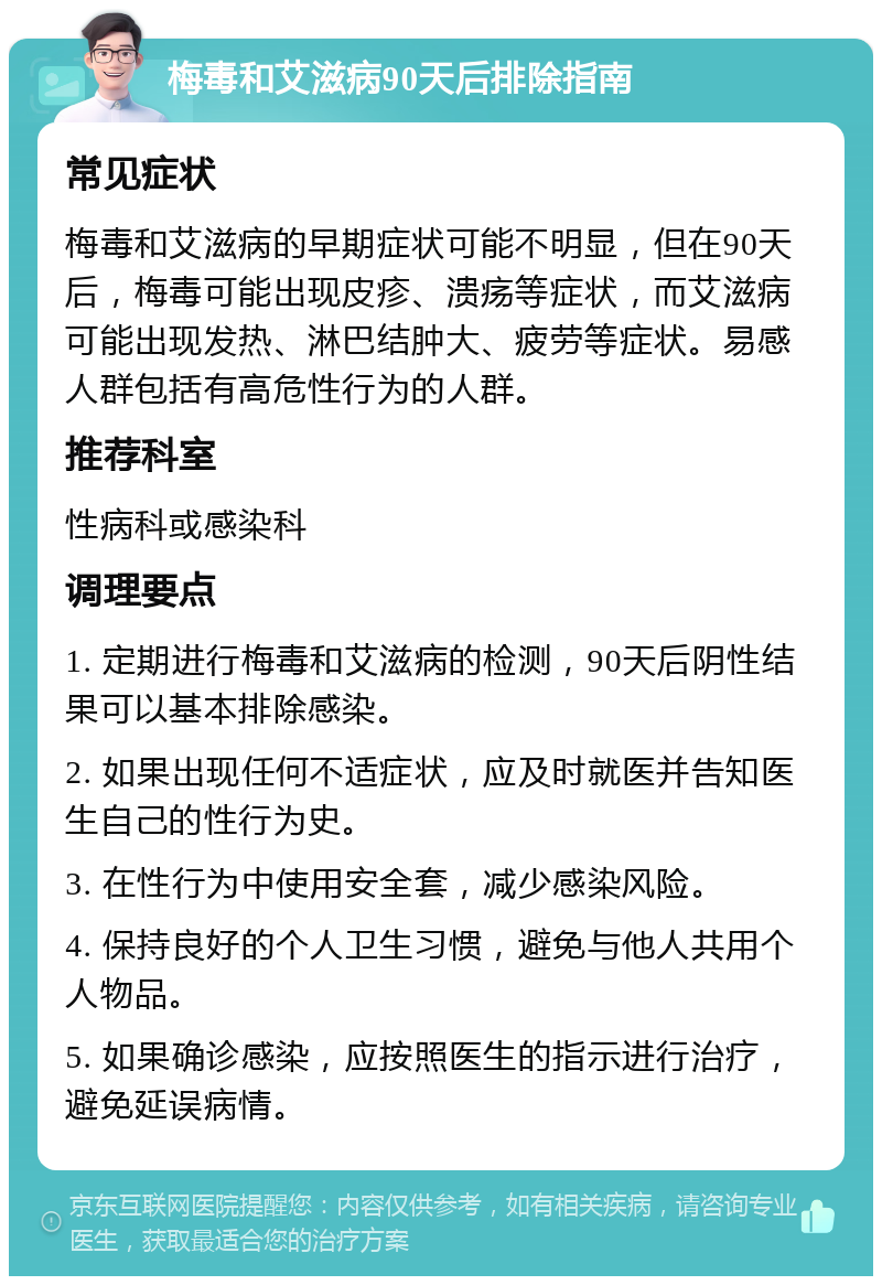 梅毒和艾滋病90天后排除指南 常见症状 梅毒和艾滋病的早期症状可能不明显，但在90天后，梅毒可能出现皮疹、溃疡等症状，而艾滋病可能出现发热、淋巴结肿大、疲劳等症状。易感人群包括有高危性行为的人群。 推荐科室 性病科或感染科 调理要点 1. 定期进行梅毒和艾滋病的检测，90天后阴性结果可以基本排除感染。 2. 如果出现任何不适症状，应及时就医并告知医生自己的性行为史。 3. 在性行为中使用安全套，减少感染风险。 4. 保持良好的个人卫生习惯，避免与他人共用个人物品。 5. 如果确诊感染，应按照医生的指示进行治疗，避免延误病情。