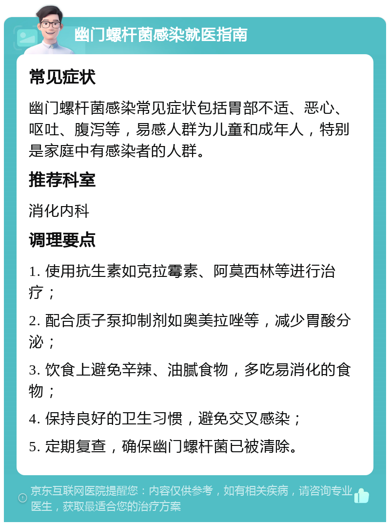 幽门螺杆菌感染就医指南 常见症状 幽门螺杆菌感染常见症状包括胃部不适、恶心、呕吐、腹泻等，易感人群为儿童和成年人，特别是家庭中有感染者的人群。 推荐科室 消化内科 调理要点 1. 使用抗生素如克拉霉素、阿莫西林等进行治疗； 2. 配合质子泵抑制剂如奥美拉唑等，减少胃酸分泌； 3. 饮食上避免辛辣、油腻食物，多吃易消化的食物； 4. 保持良好的卫生习惯，避免交叉感染； 5. 定期复查，确保幽门螺杆菌已被清除。