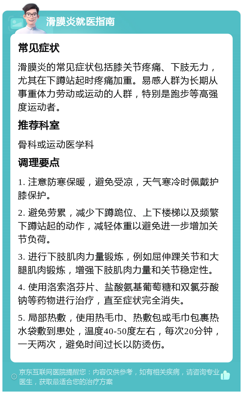 滑膜炎就医指南 常见症状 滑膜炎的常见症状包括膝关节疼痛、下肢无力，尤其在下蹲站起时疼痛加重。易感人群为长期从事重体力劳动或运动的人群，特别是跑步等高强度运动者。 推荐科室 骨科或运动医学科 调理要点 1. 注意防寒保暖，避免受凉，天气寒冷时佩戴护膝保护。 2. 避免劳累，减少下蹲跪位、上下楼梯以及频繁下蹲站起的动作，减轻体重以避免进一步增加关节负荷。 3. 进行下肢肌肉力量锻炼，例如屈伸踝关节和大腿肌肉锻炼，增强下肢肌肉力量和关节稳定性。 4. 使用洛索洛芬片、盐酸氨基葡萄糖和双氯芬酸钠等药物进行治疗，直至症状完全消失。 5. 局部热敷，使用热毛巾、热敷包或毛巾包裹热水袋敷到患处，温度40-50度左右，每次20分钟，一天两次，避免时间过长以防烫伤。