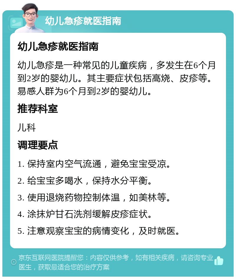 幼儿急疹就医指南 幼儿急疹就医指南 幼儿急疹是一种常见的儿童疾病，多发生在6个月到2岁的婴幼儿。其主要症状包括高烧、皮疹等。易感人群为6个月到2岁的婴幼儿。 推荐科室 儿科 调理要点 1. 保持室内空气流通，避免宝宝受凉。 2. 给宝宝多喝水，保持水分平衡。 3. 使用退烧药物控制体温，如美林等。 4. 涂抹炉甘石洗剂缓解皮疹症状。 5. 注意观察宝宝的病情变化，及时就医。