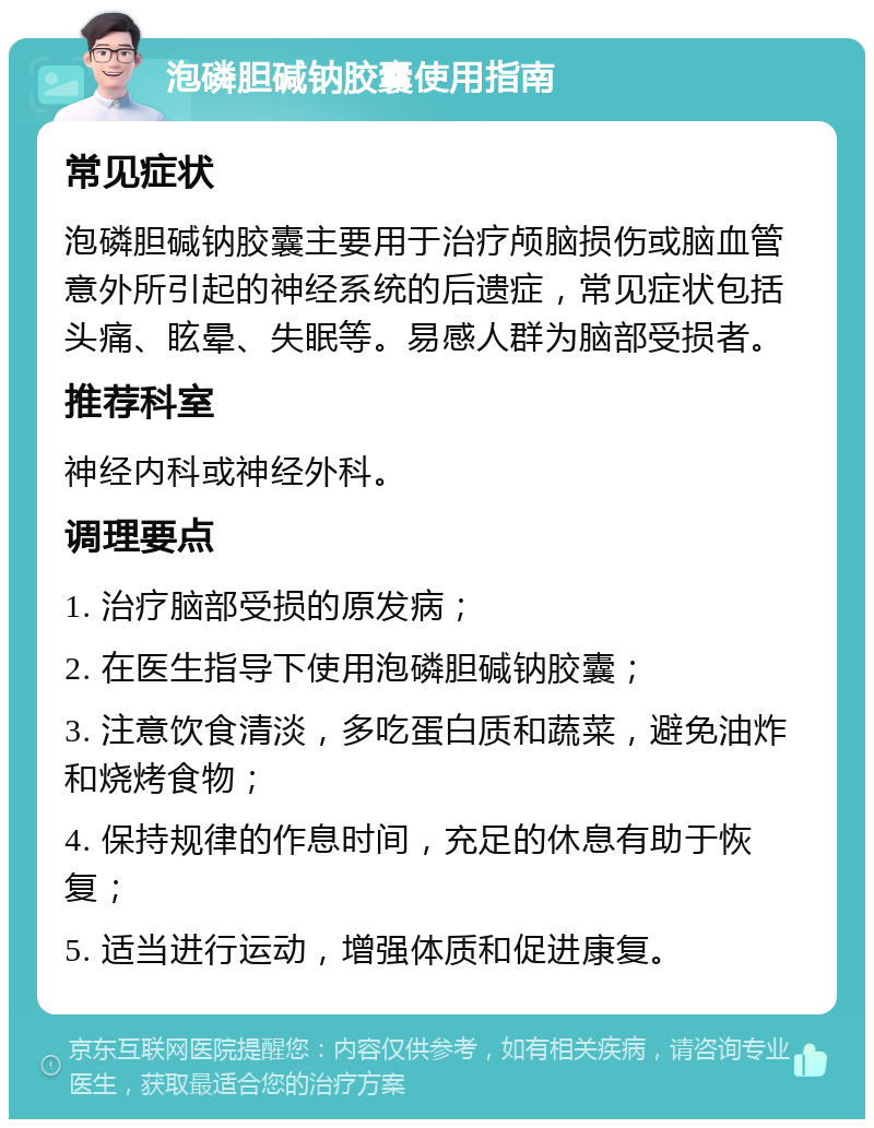 泡磷胆碱钠胶囊使用指南 常见症状 泡磷胆碱钠胶囊主要用于治疗颅脑损伤或脑血管意外所引起的神经系统的后遗症，常见症状包括头痛、眩晕、失眠等。易感人群为脑部受损者。 推荐科室 神经内科或神经外科。 调理要点 1. 治疗脑部受损的原发病； 2. 在医生指导下使用泡磷胆碱钠胶囊； 3. 注意饮食清淡，多吃蛋白质和蔬菜，避免油炸和烧烤食物； 4. 保持规律的作息时间，充足的休息有助于恢复； 5. 适当进行运动，增强体质和促进康复。