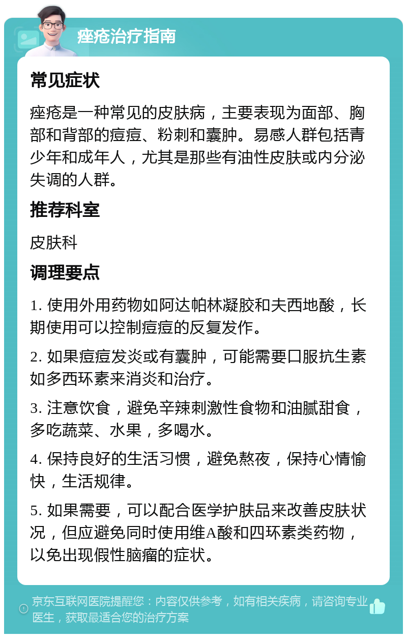 痤疮治疗指南 常见症状 痤疮是一种常见的皮肤病，主要表现为面部、胸部和背部的痘痘、粉刺和囊肿。易感人群包括青少年和成年人，尤其是那些有油性皮肤或内分泌失调的人群。 推荐科室 皮肤科 调理要点 1. 使用外用药物如阿达帕林凝胶和夫西地酸，长期使用可以控制痘痘的反复发作。 2. 如果痘痘发炎或有囊肿，可能需要口服抗生素如多西环素来消炎和治疗。 3. 注意饮食，避免辛辣刺激性食物和油腻甜食，多吃蔬菜、水果，多喝水。 4. 保持良好的生活习惯，避免熬夜，保持心情愉快，生活规律。 5. 如果需要，可以配合医学护肤品来改善皮肤状况，但应避免同时使用维A酸和四环素类药物，以免出现假性脑瘤的症状。