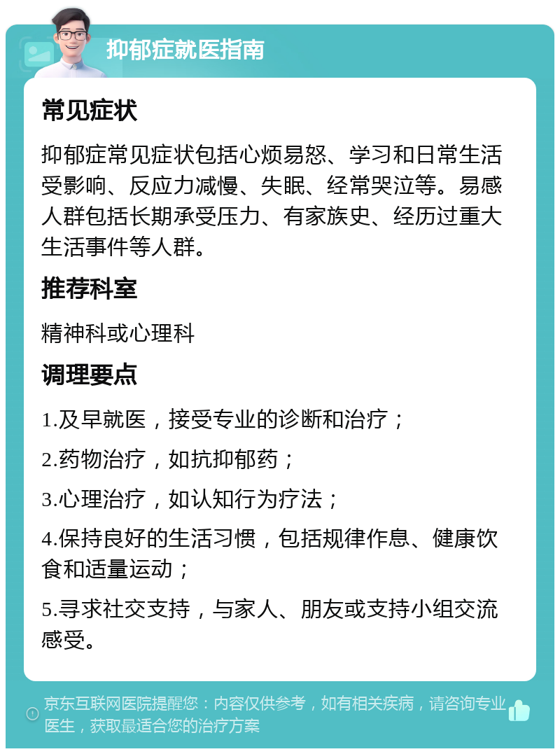 抑郁症就医指南 常见症状 抑郁症常见症状包括心烦易怒、学习和日常生活受影响、反应力减慢、失眠、经常哭泣等。易感人群包括长期承受压力、有家族史、经历过重大生活事件等人群。 推荐科室 精神科或心理科 调理要点 1.及早就医，接受专业的诊断和治疗； 2.药物治疗，如抗抑郁药； 3.心理治疗，如认知行为疗法； 4.保持良好的生活习惯，包括规律作息、健康饮食和适量运动； 5.寻求社交支持，与家人、朋友或支持小组交流感受。