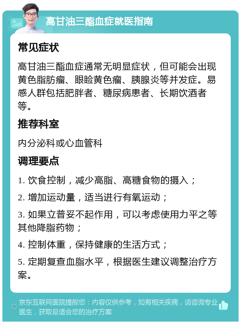 高甘油三酯血症就医指南 常见症状 高甘油三酯血症通常无明显症状，但可能会出现黄色脂肪瘤、眼睑黄色瘤、胰腺炎等并发症。易感人群包括肥胖者、糖尿病患者、长期饮酒者等。 推荐科室 内分泌科或心血管科 调理要点 1. 饮食控制，减少高脂、高糖食物的摄入； 2. 增加运动量，适当进行有氧运动； 3. 如果立普妥不起作用，可以考虑使用力平之等其他降脂药物； 4. 控制体重，保持健康的生活方式； 5. 定期复查血脂水平，根据医生建议调整治疗方案。