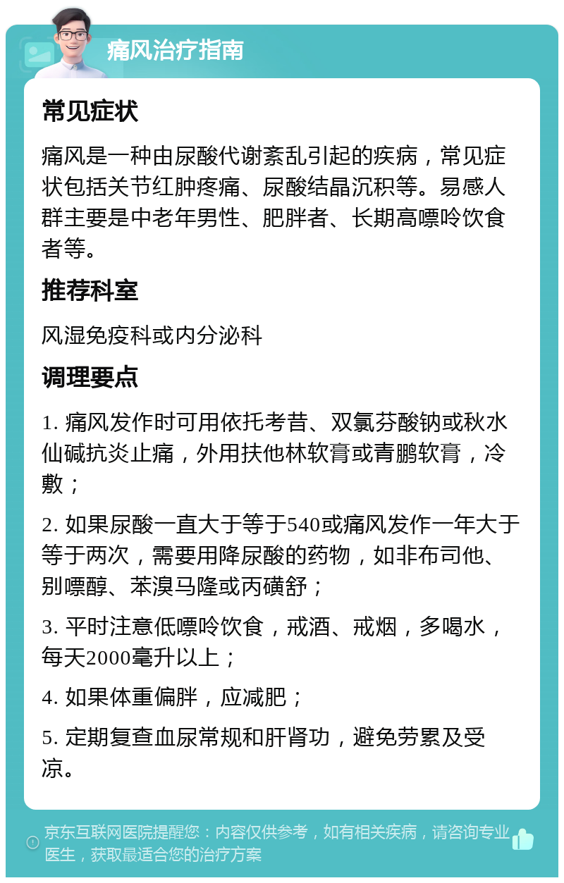 痛风治疗指南 常见症状 痛风是一种由尿酸代谢紊乱引起的疾病，常见症状包括关节红肿疼痛、尿酸结晶沉积等。易感人群主要是中老年男性、肥胖者、长期高嘌呤饮食者等。 推荐科室 风湿免疫科或内分泌科 调理要点 1. 痛风发作时可用依托考昔、双氯芬酸钠或秋水仙碱抗炎止痛，外用扶他林软膏或青鹏软膏，冷敷； 2. 如果尿酸一直大于等于540或痛风发作一年大于等于两次，需要用降尿酸的药物，如非布司他、别嘌醇、苯溴马隆或丙磺舒； 3. 平时注意低嘌呤饮食，戒酒、戒烟，多喝水，每天2000毫升以上； 4. 如果体重偏胖，应减肥； 5. 定期复查血尿常规和肝肾功，避免劳累及受凉。