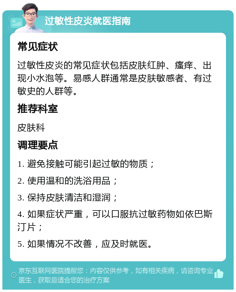 过敏性皮炎就医指南 常见症状 过敏性皮炎的常见症状包括皮肤红肿、瘙痒、出现小水泡等。易感人群通常是皮肤敏感者、有过敏史的人群等。 推荐科室 皮肤科 调理要点 1. 避免接触可能引起过敏的物质； 2. 使用温和的洗浴用品； 3. 保持皮肤清洁和湿润； 4. 如果症状严重，可以口服抗过敏药物如依巴斯汀片； 5. 如果情况不改善，应及时就医。