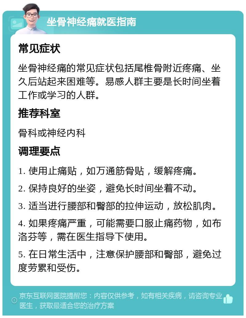 坐骨神经痛就医指南 常见症状 坐骨神经痛的常见症状包括尾椎骨附近疼痛、坐久后站起来困难等。易感人群主要是长时间坐着工作或学习的人群。 推荐科室 骨科或神经内科 调理要点 1. 使用止痛贴，如万通筋骨贴，缓解疼痛。 2. 保持良好的坐姿，避免长时间坐着不动。 3. 适当进行腰部和臀部的拉伸运动，放松肌肉。 4. 如果疼痛严重，可能需要口服止痛药物，如布洛芬等，需在医生指导下使用。 5. 在日常生活中，注意保护腰部和臀部，避免过度劳累和受伤。