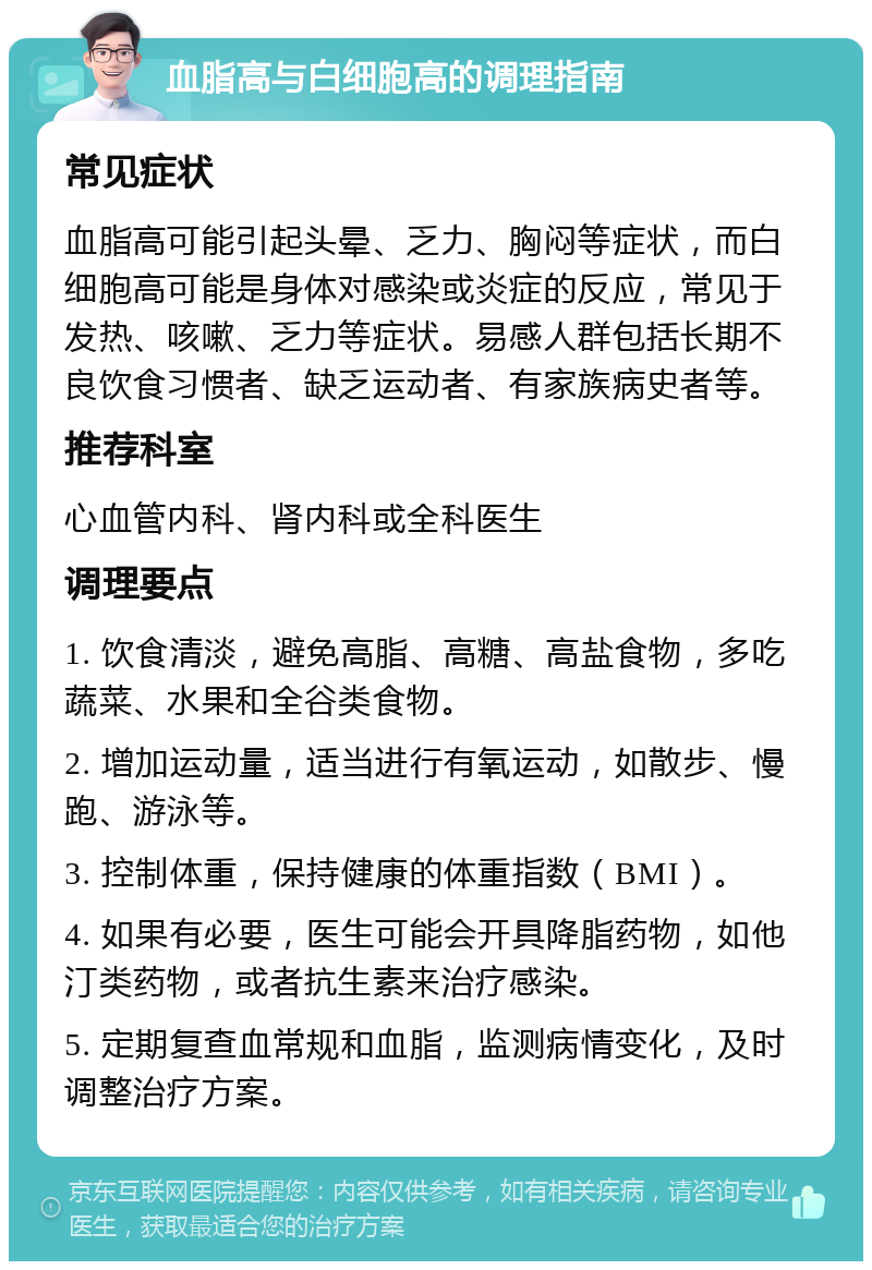 血脂高与白细胞高的调理指南 常见症状 血脂高可能引起头晕、乏力、胸闷等症状，而白细胞高可能是身体对感染或炎症的反应，常见于发热、咳嗽、乏力等症状。易感人群包括长期不良饮食习惯者、缺乏运动者、有家族病史者等。 推荐科室 心血管内科、肾内科或全科医生 调理要点 1. 饮食清淡，避免高脂、高糖、高盐食物，多吃蔬菜、水果和全谷类食物。 2. 增加运动量，适当进行有氧运动，如散步、慢跑、游泳等。 3. 控制体重，保持健康的体重指数（BMI）。 4. 如果有必要，医生可能会开具降脂药物，如他汀类药物，或者抗生素来治疗感染。 5. 定期复查血常规和血脂，监测病情变化，及时调整治疗方案。