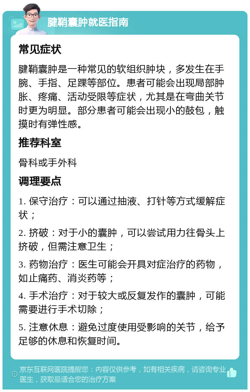 腱鞘囊肿就医指南 常见症状 腱鞘囊肿是一种常见的软组织肿块，多发生在手腕、手指、足踝等部位。患者可能会出现局部肿胀、疼痛、活动受限等症状，尤其是在弯曲关节时更为明显。部分患者可能会出现小的鼓包，触摸时有弹性感。 推荐科室 骨科或手外科 调理要点 1. 保守治疗：可以通过抽液、打针等方式缓解症状； 2. 挤破：对于小的囊肿，可以尝试用力往骨头上挤破，但需注意卫生； 3. 药物治疗：医生可能会开具对症治疗的药物，如止痛药、消炎药等； 4. 手术治疗：对于较大或反复发作的囊肿，可能需要进行手术切除； 5. 注意休息：避免过度使用受影响的关节，给予足够的休息和恢复时间。