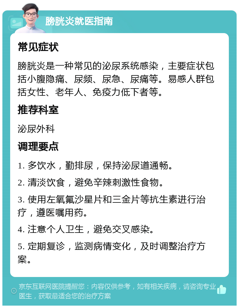 膀胱炎就医指南 常见症状 膀胱炎是一种常见的泌尿系统感染，主要症状包括小腹隐痛、尿频、尿急、尿痛等。易感人群包括女性、老年人、免疫力低下者等。 推荐科室 泌尿外科 调理要点 1. 多饮水，勤排尿，保持泌尿道通畅。 2. 清淡饮食，避免辛辣刺激性食物。 3. 使用左氧氟沙星片和三金片等抗生素进行治疗，遵医嘱用药。 4. 注意个人卫生，避免交叉感染。 5. 定期复诊，监测病情变化，及时调整治疗方案。