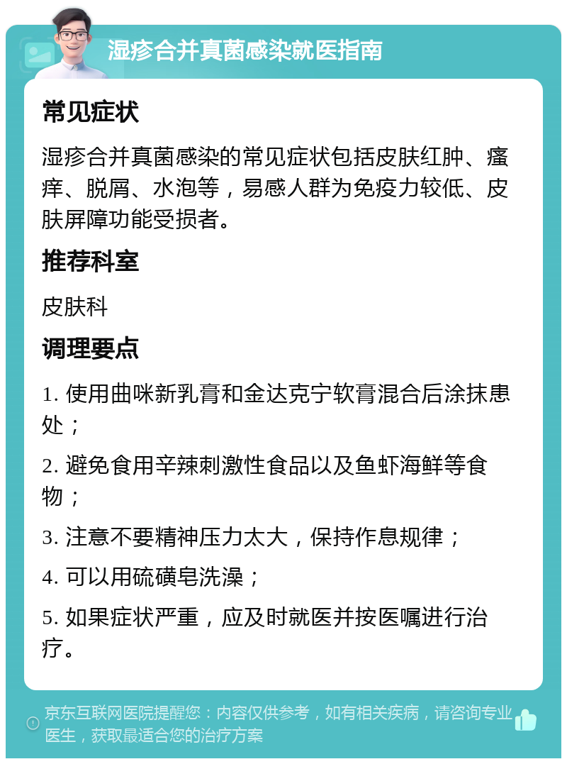 湿疹合并真菌感染就医指南 常见症状 湿疹合并真菌感染的常见症状包括皮肤红肿、瘙痒、脱屑、水泡等，易感人群为免疫力较低、皮肤屏障功能受损者。 推荐科室 皮肤科 调理要点 1. 使用曲咪新乳膏和金达克宁软膏混合后涂抹患处； 2. 避免食用辛辣刺激性食品以及鱼虾海鲜等食物； 3. 注意不要精神压力太大，保持作息规律； 4. 可以用硫磺皂洗澡； 5. 如果症状严重，应及时就医并按医嘱进行治疗。