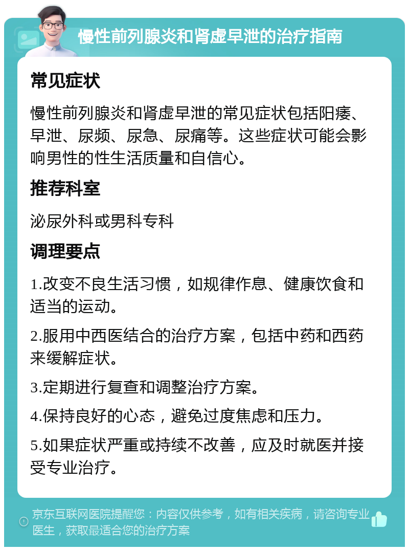 慢性前列腺炎和肾虚早泄的治疗指南 常见症状 慢性前列腺炎和肾虚早泄的常见症状包括阳痿、早泄、尿频、尿急、尿痛等。这些症状可能会影响男性的性生活质量和自信心。 推荐科室 泌尿外科或男科专科 调理要点 1.改变不良生活习惯，如规律作息、健康饮食和适当的运动。 2.服用中西医结合的治疗方案，包括中药和西药来缓解症状。 3.定期进行复查和调整治疗方案。 4.保持良好的心态，避免过度焦虑和压力。 5.如果症状严重或持续不改善，应及时就医并接受专业治疗。