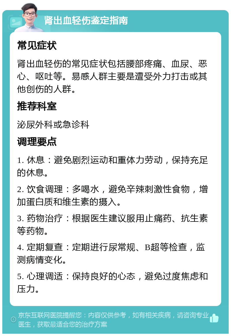 肾出血轻伤鉴定指南 常见症状 肾出血轻伤的常见症状包括腰部疼痛、血尿、恶心、呕吐等。易感人群主要是遭受外力打击或其他创伤的人群。 推荐科室 泌尿外科或急诊科 调理要点 1. 休息：避免剧烈运动和重体力劳动，保持充足的休息。 2. 饮食调理：多喝水，避免辛辣刺激性食物，增加蛋白质和维生素的摄入。 3. 药物治疗：根据医生建议服用止痛药、抗生素等药物。 4. 定期复查：定期进行尿常规、B超等检查，监测病情变化。 5. 心理调适：保持良好的心态，避免过度焦虑和压力。