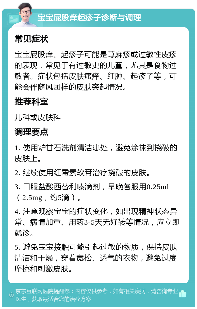 宝宝屁股痒起疹子诊断与调理 常见症状 宝宝屁股痒、起疹子可能是荨麻疹或过敏性皮疹的表现，常见于有过敏史的儿童，尤其是食物过敏者。症状包括皮肤瘙痒、红肿、起疹子等，可能会伴随风团样的皮肤突起情况。 推荐科室 儿科或皮肤科 调理要点 1. 使用炉甘石洗剂清洁患处，避免涂抹到挠破的皮肤上。 2. 继续使用红霉素软膏治疗挠破的皮肤。 3. 口服盐酸西替利嗪滴剂，早晚各服用0.25ml（2.5mg，约5滴）。 4. 注意观察宝宝的症状变化，如出现精神状态异常、病情加重、用药3-5天无好转等情况，应立即就诊。 5. 避免宝宝接触可能引起过敏的物质，保持皮肤清洁和干燥，穿着宽松、透气的衣物，避免过度摩擦和刺激皮肤。