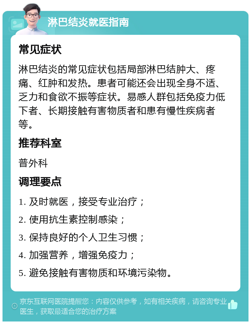 淋巴结炎就医指南 常见症状 淋巴结炎的常见症状包括局部淋巴结肿大、疼痛、红肿和发热。患者可能还会出现全身不适、乏力和食欲不振等症状。易感人群包括免疫力低下者、长期接触有害物质者和患有慢性疾病者等。 推荐科室 普外科 调理要点 1. 及时就医，接受专业治疗； 2. 使用抗生素控制感染； 3. 保持良好的个人卫生习惯； 4. 加强营养，增强免疫力； 5. 避免接触有害物质和环境污染物。