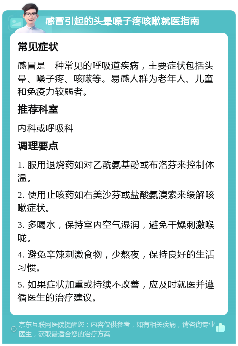 感冒引起的头晕嗓子疼咳嗽就医指南 常见症状 感冒是一种常见的呼吸道疾病，主要症状包括头晕、嗓子疼、咳嗽等。易感人群为老年人、儿童和免疫力较弱者。 推荐科室 内科或呼吸科 调理要点 1. 服用退烧药如对乙酰氨基酚或布洛芬来控制体温。 2. 使用止咳药如右美沙芬或盐酸氨溴索来缓解咳嗽症状。 3. 多喝水，保持室内空气湿润，避免干燥刺激喉咙。 4. 避免辛辣刺激食物，少熬夜，保持良好的生活习惯。 5. 如果症状加重或持续不改善，应及时就医并遵循医生的治疗建议。