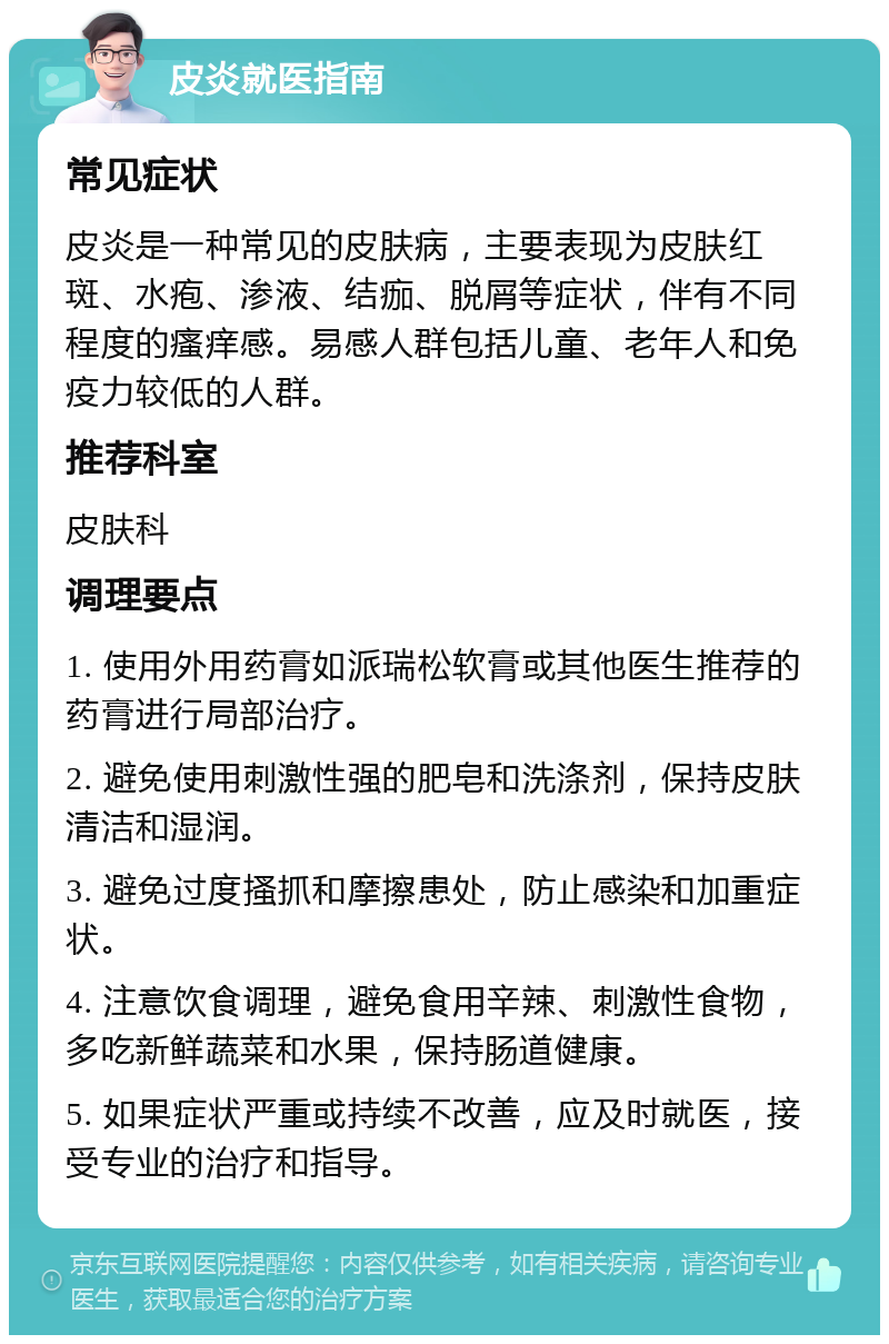 皮炎就医指南 常见症状 皮炎是一种常见的皮肤病，主要表现为皮肤红斑、水疱、渗液、结痂、脱屑等症状，伴有不同程度的瘙痒感。易感人群包括儿童、老年人和免疫力较低的人群。 推荐科室 皮肤科 调理要点 1. 使用外用药膏如派瑞松软膏或其他医生推荐的药膏进行局部治疗。 2. 避免使用刺激性强的肥皂和洗涤剂，保持皮肤清洁和湿润。 3. 避免过度搔抓和摩擦患处，防止感染和加重症状。 4. 注意饮食调理，避免食用辛辣、刺激性食物，多吃新鲜蔬菜和水果，保持肠道健康。 5. 如果症状严重或持续不改善，应及时就医，接受专业的治疗和指导。