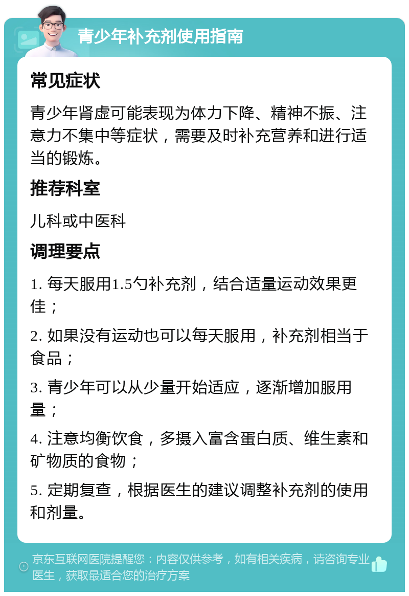 青少年补充剂使用指南 常见症状 青少年肾虚可能表现为体力下降、精神不振、注意力不集中等症状，需要及时补充营养和进行适当的锻炼。 推荐科室 儿科或中医科 调理要点 1. 每天服用1.5勺补充剂，结合适量运动效果更佳； 2. 如果没有运动也可以每天服用，补充剂相当于食品； 3. 青少年可以从少量开始适应，逐渐增加服用量； 4. 注意均衡饮食，多摄入富含蛋白质、维生素和矿物质的食物； 5. 定期复查，根据医生的建议调整补充剂的使用和剂量。