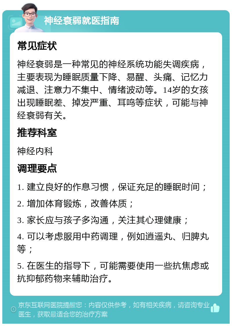 神经衰弱就医指南 常见症状 神经衰弱是一种常见的神经系统功能失调疾病，主要表现为睡眠质量下降、易醒、头痛、记忆力减退、注意力不集中、情绪波动等。14岁的女孩出现睡眠差、掉发严重、耳鸣等症状，可能与神经衰弱有关。 推荐科室 神经内科 调理要点 1. 建立良好的作息习惯，保证充足的睡眠时间； 2. 增加体育锻炼，改善体质； 3. 家长应与孩子多沟通，关注其心理健康； 4. 可以考虑服用中药调理，例如逍遥丸、归脾丸等； 5. 在医生的指导下，可能需要使用一些抗焦虑或抗抑郁药物来辅助治疗。